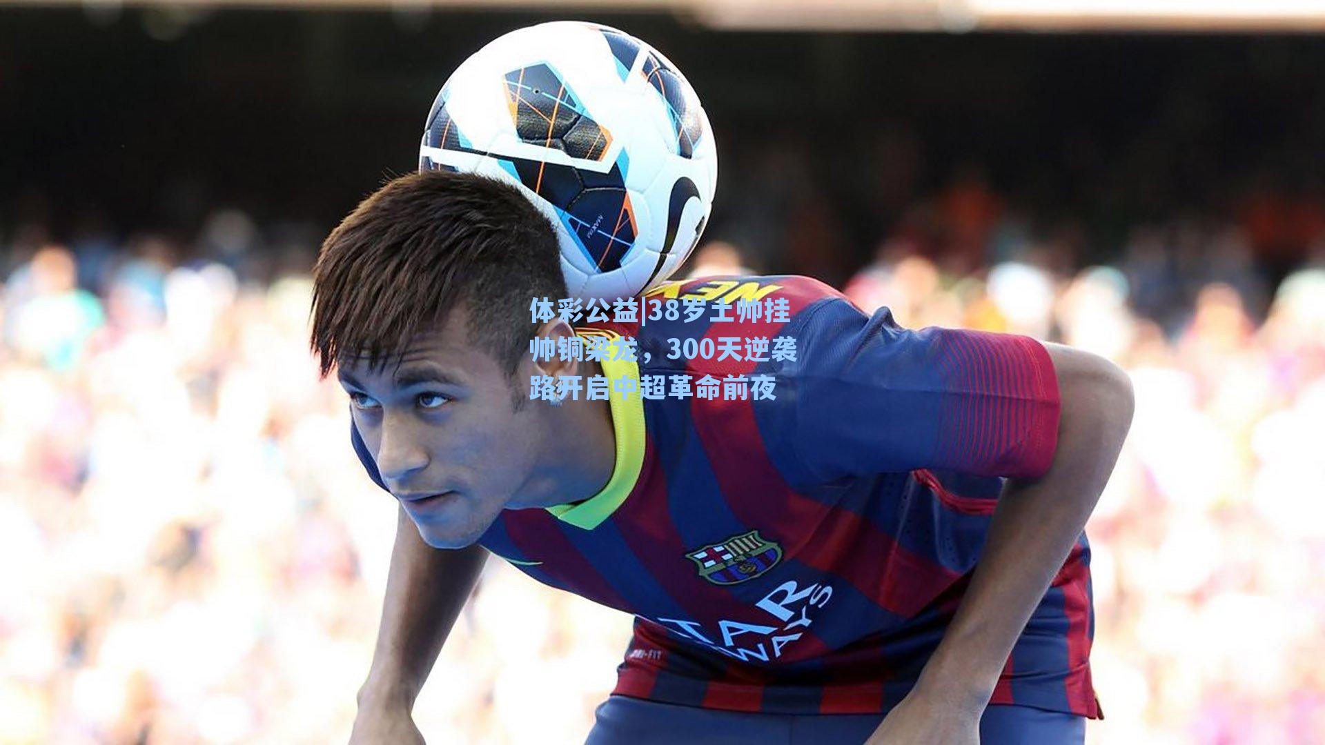 体彩公益|38岁土帅挂帅铜梁龙，300天逆袭路开启中超革命前夜