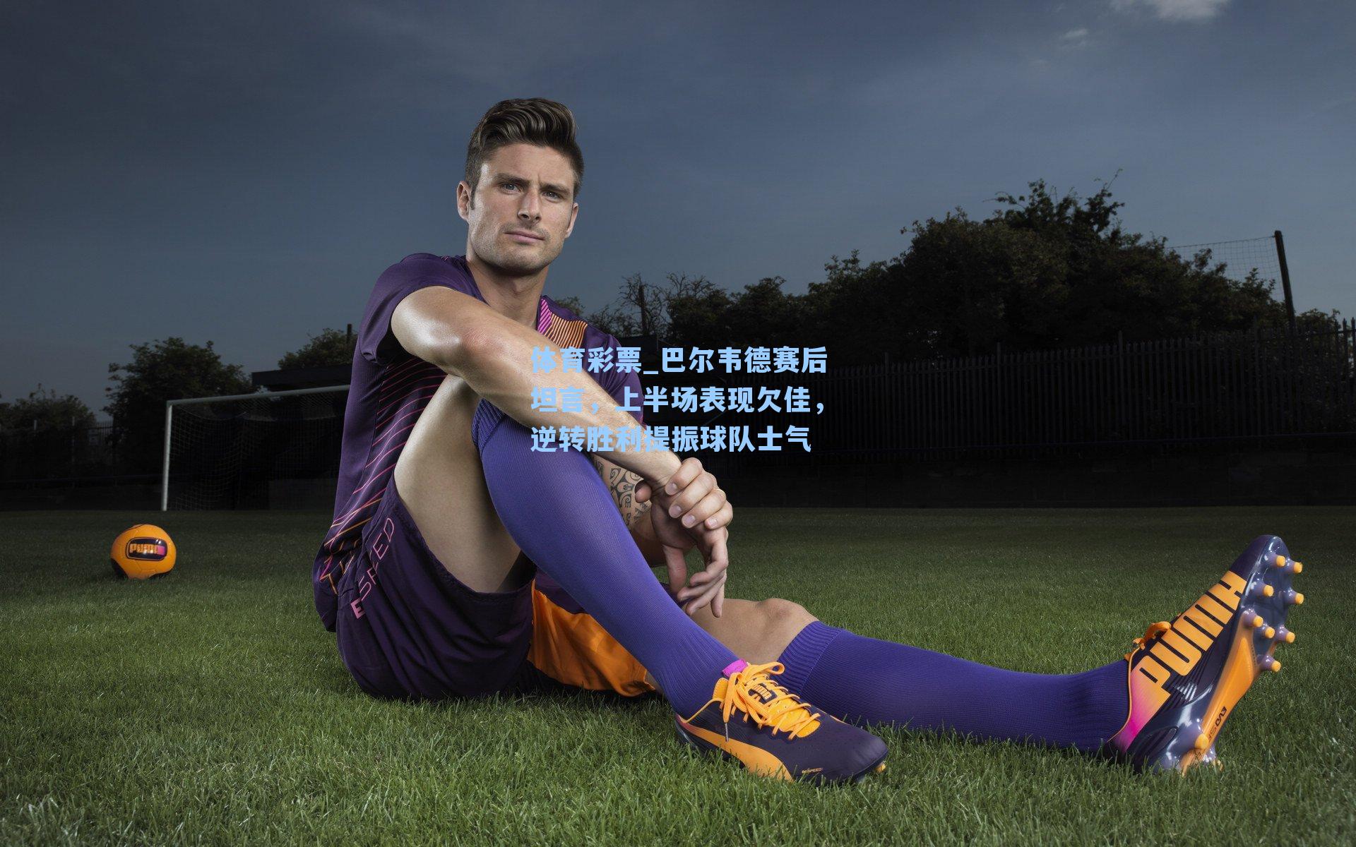 巴尔韦德赛后坦言,上半场表现欠佳,逆转胜利提振球队士气