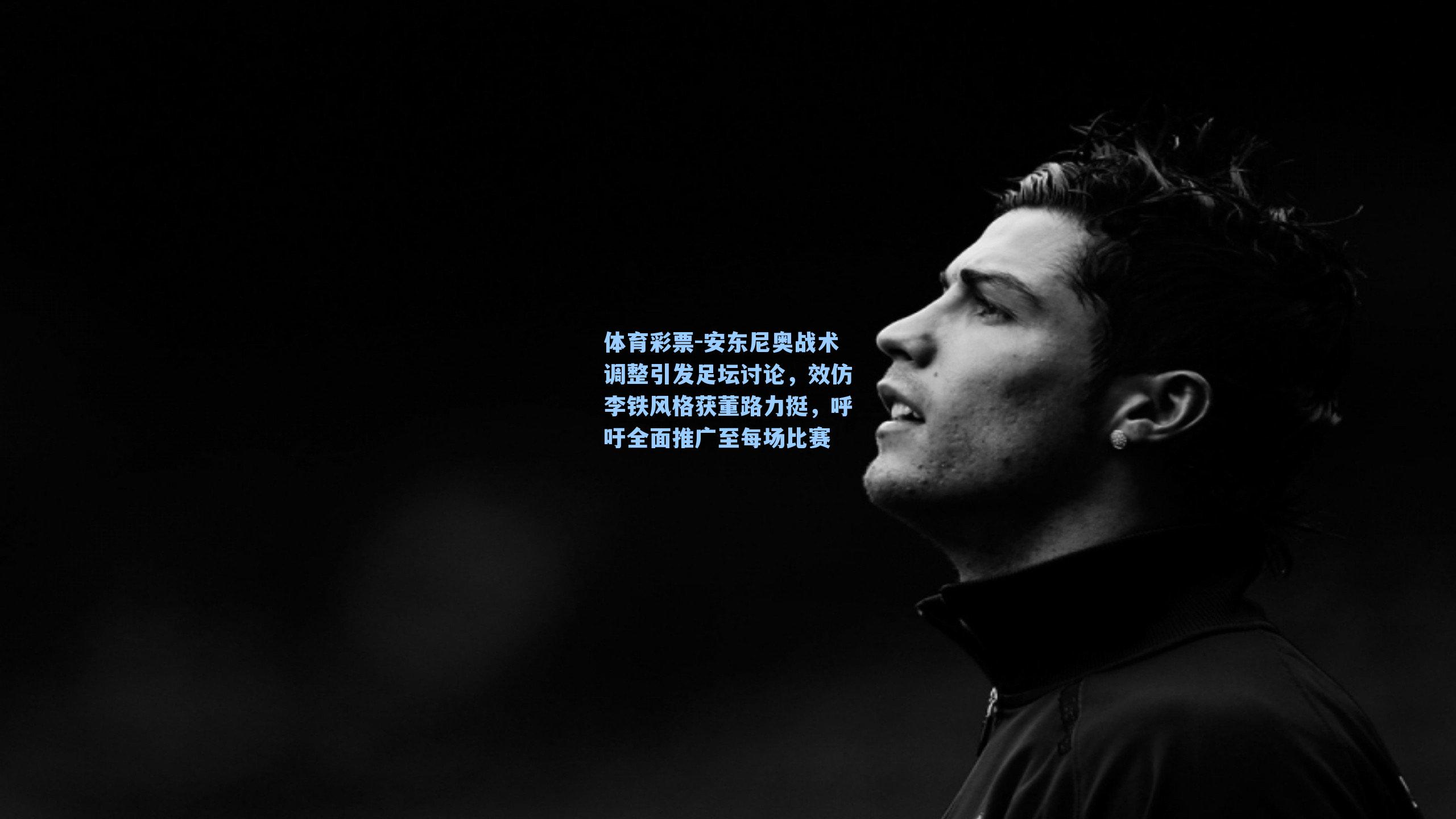 体育彩票-安东尼奥战术调整引发足坛讨论，效仿李铁风格获董路力挺，呼吁全面推广至每场比赛